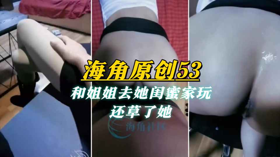 【海角原创53】和姐姐去她闺蜜家玩，还草了她